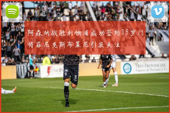 阿森纳战胜利物浦成功签约15岁门将菲尼克斯布莱尼引发关注