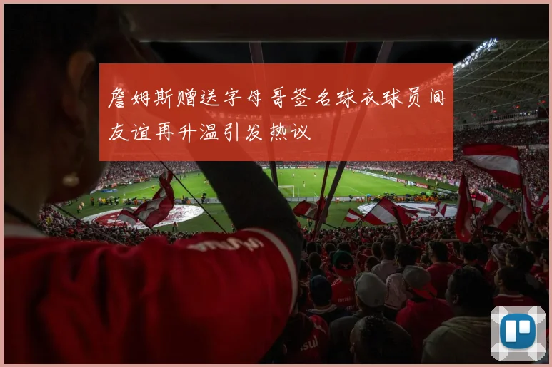 詹姆斯赠送字母哥签名球衣球员间友谊再升温引发热议