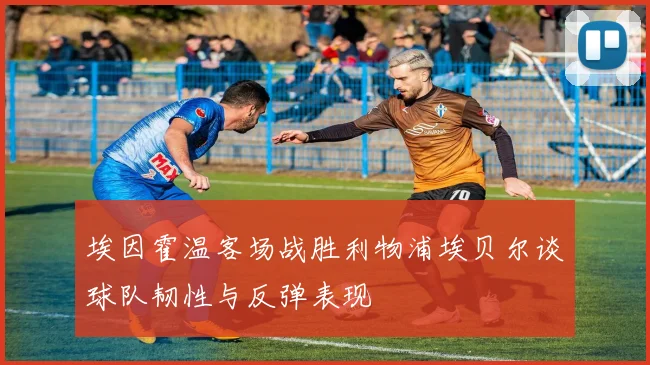 埃因霍温客场战胜利物浦埃贝尔谈球队韧性与反弹表现