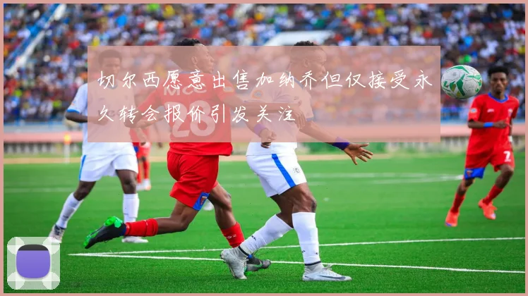 切尔西愿意出售加纳乔但仅接受永久转会报价引发关注