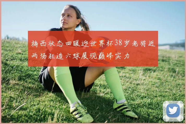 梅西状态回暖迎世界杯38岁老将近两场狂造六球展现巅峰实力