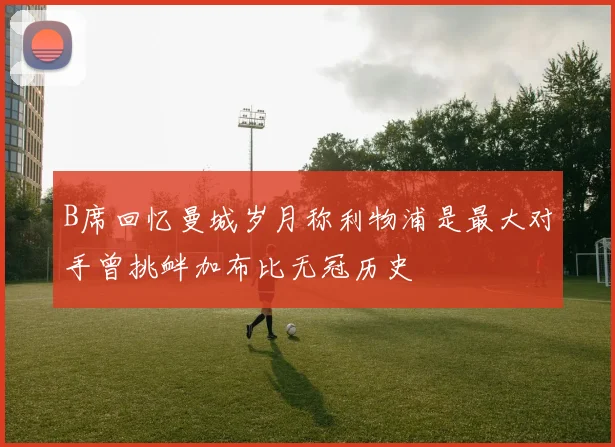 B席回忆曼城岁月称利物浦是最大对手曾挑衅加布比无冠历史