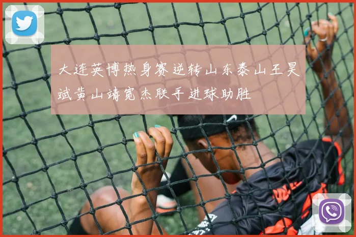 大连英博热身赛逆转山东泰山王昊斌黄山靖宽杰联手进球助胜