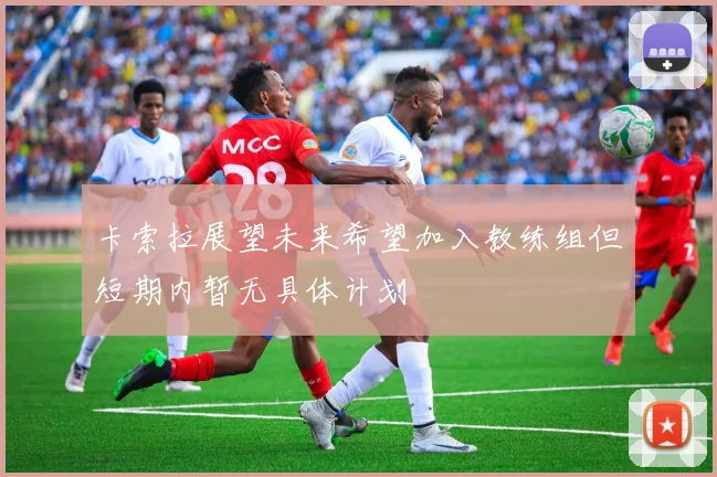 卡索拉展望未来希望加入教练组但短期内暂无具体计划