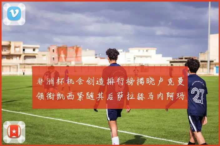 非洲杯机会创造排行榜揭晓卢克曼领衔凯西紧随其后萨拉赫马内阿玛德跻身前五