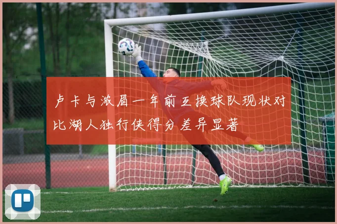 卢卡与浓眉一年前互换球队现状对比湖人独行侠得分差异显著