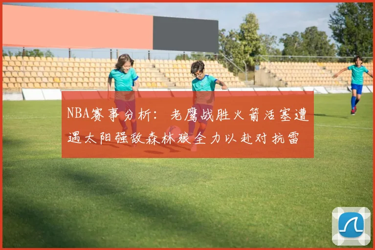 NBA赛事分析：老鹰战胜火箭活塞遭遇太阳强敌森林狼全力以赴对抗雷霆