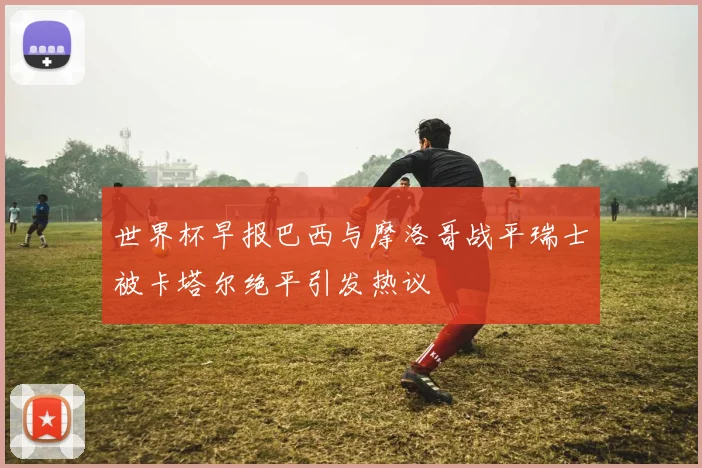 世界杯早报巴西与摩洛哥战平瑞士被卡塔尔绝平引发热议