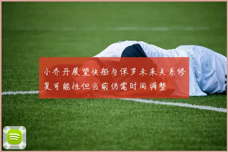 小乔丹展望快船与保罗未来关系修复可能性但当前仍需时间调整