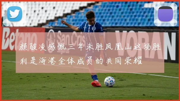 颜骏凌感慨三年未胜凤凰山这场胜利是海港全体成员的共同荣耀