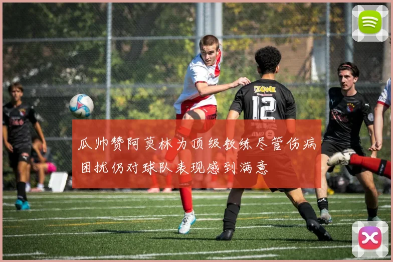 瓜帅赞阿莫林为顶级教练尽管伤病困扰仍对球队表现感到满意
