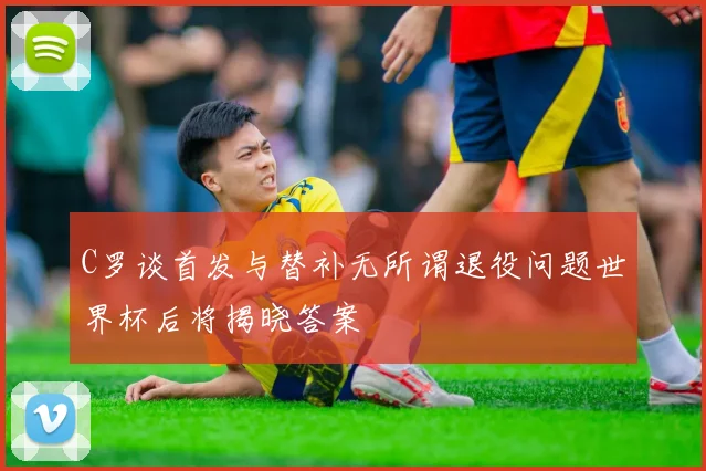 C罗谈首发与替补无所谓退役问题世界杯后将揭晓答案