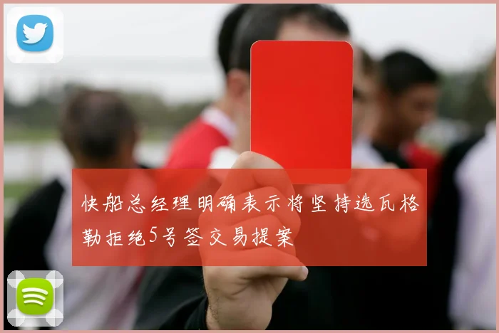 快船总经理明确表示将坚持选瓦格勒拒绝5号签交易提案