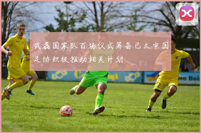 武磊国家队百场仪式筹备已久中国足协积极推动相关计划