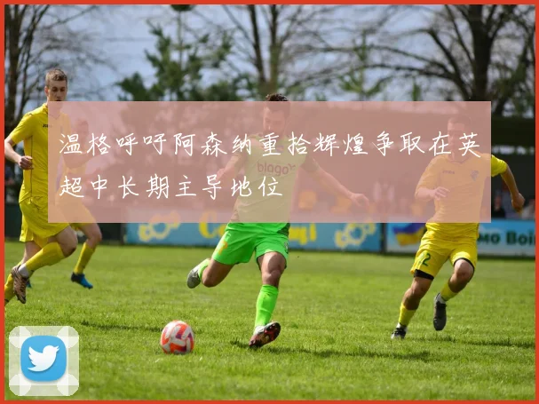 温格呼吁阿森纳重拾辉煌争取在英超中长期主导地位