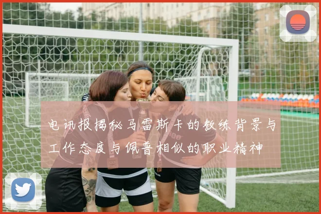 电讯报揭秘马雷斯卡的教练背景与工作态度与佩普相似的职业精神