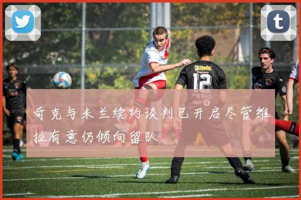 奇克与米兰续约谈判已开启尽管维拉有意仍倾向留队