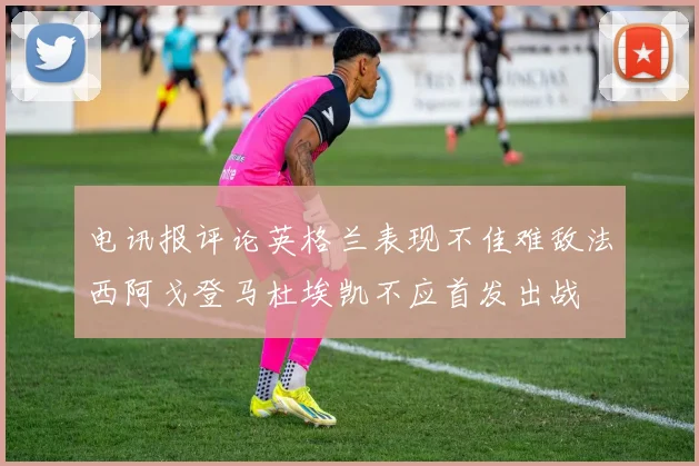 电讯报评论英格兰表现不佳难敌法西阿戈登马杜埃凯不应首发出战