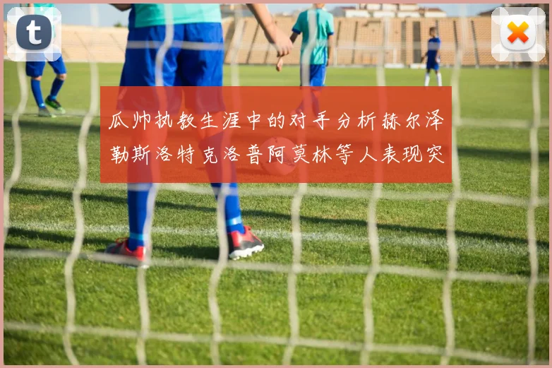 瓜帅执教生涯中的对手分析赫尔泽勒斯洛特克洛普阿莫林等人表现突出