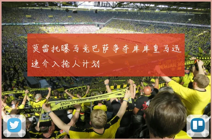 莫雷托曝马竞巴萨争夺库库皇马迅速介入抢人计划