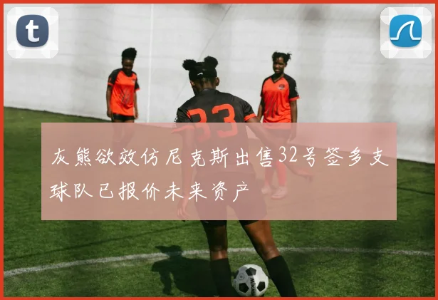 灰熊欲效仿尼克斯出售32号签多支球队已报价未来资产