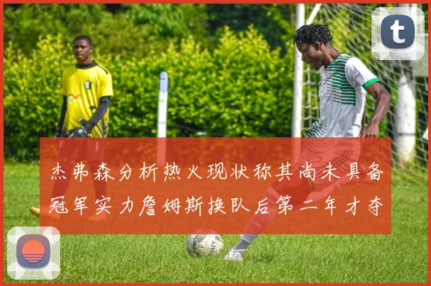 杰弗森分析热火现状称其尚未具备冠军实力詹姆斯换队后第二年才夺冠