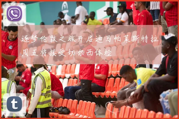 逐梦伦敦之旅开启迪马帕莱斯特拉周五将接受切尔西体检