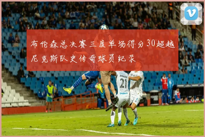 布伦森总决赛三度单场得分30超越尼克斯队史传奇球员纪录