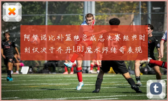 阿努诺比补篮绝杀成总决赛经典时刻仅次于乔丹LBJ魔术师传奇表现